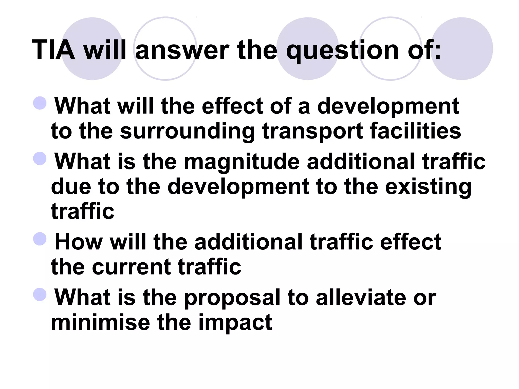TIA will answer the question of:
What will the effect of a development
 to the surrounding transport facilities
What is the magnitude additional traffic
 due to the development to the existing
 traffic
How will the additional traffic effect
 the current traffic
What is the proposal to alleviate or
 minimise the impact
 