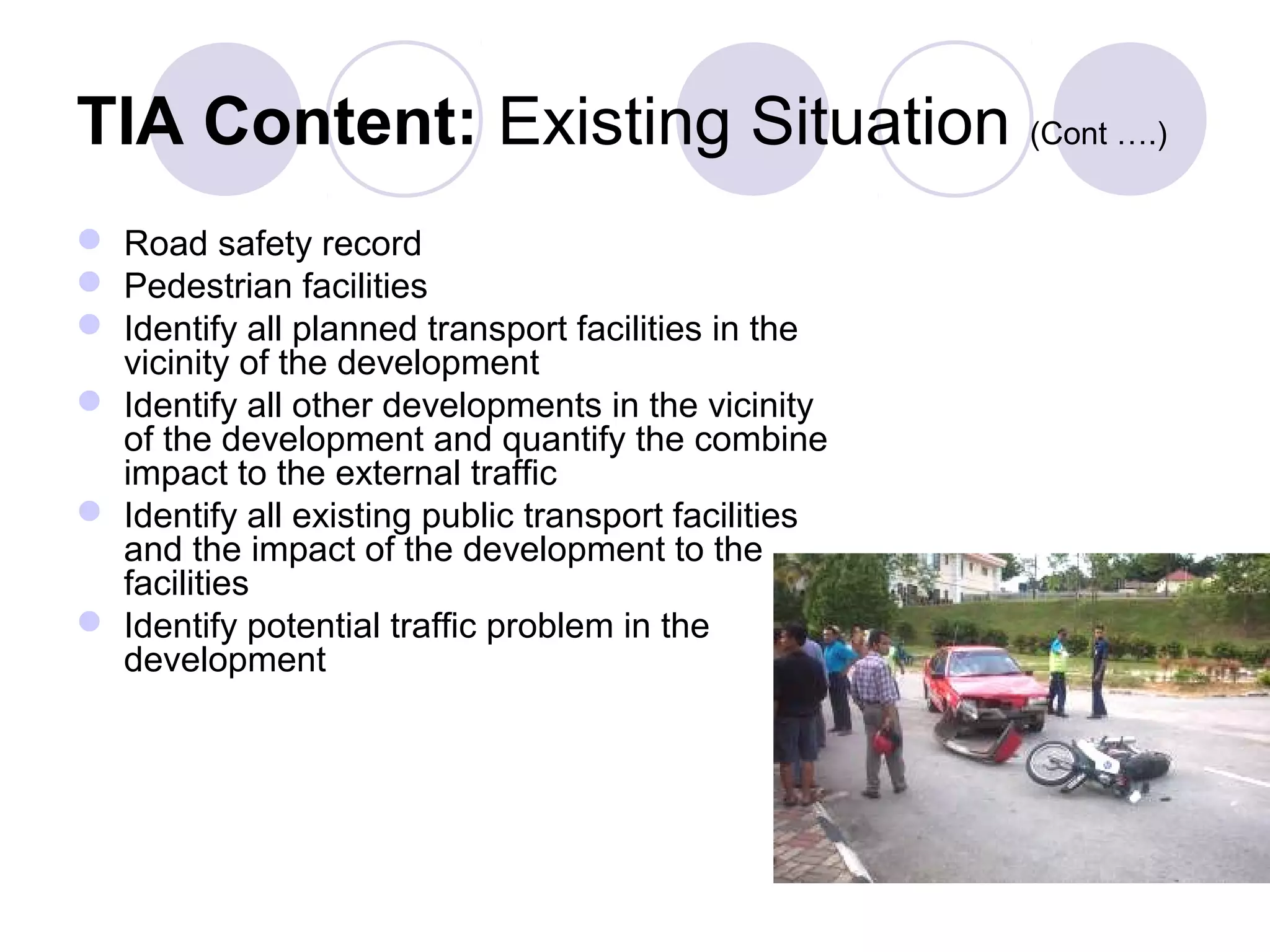 TIA Content: Existing Situation (Cont ….)
 Road safety record
 Pedestrian facilities
 Identify all planned transport facilities in the
  vicinity of the development
 Identify all other developments in the vicinity
  of the development and quantify the combine
  impact to the external traffic
 Identify all existing public transport facilities
  and the impact of the development to the
  facilities
 Identify potential traffic problem in the
  development
 