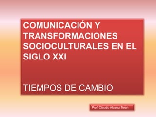 Prof. Claudio Alvarez Terán
COMUNICACIÓN Y
TRANSFORMACIONES
SOCIOCULTURALES EN EL
SIGLO XXI
TIEMPOS DE CAMBIO
 