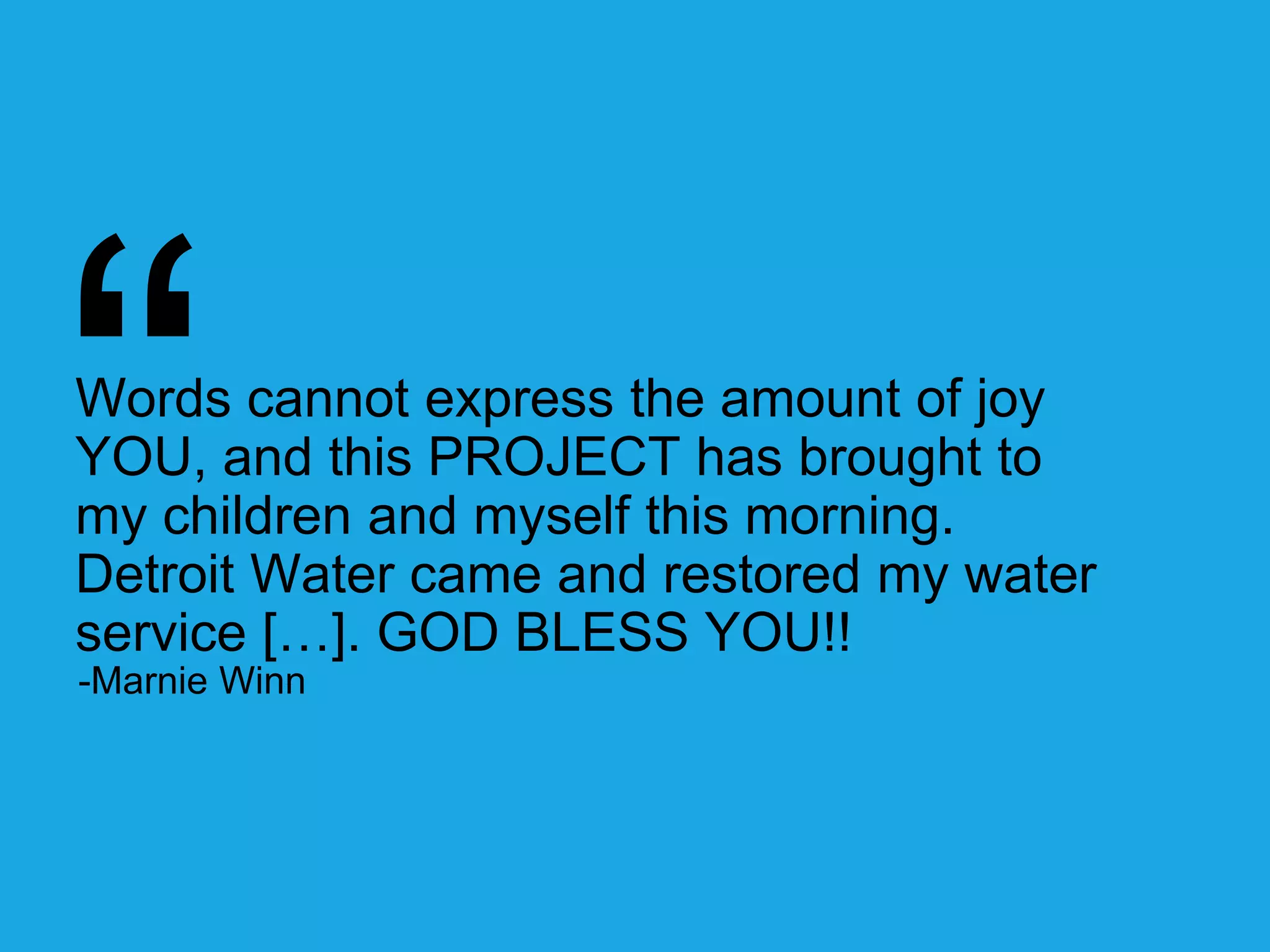 Words cannot express the amount of joy 
YOU, and this PROJECT has brought to 
my children and myself this morning. 
Detroit Water came and restored my water 
service […]. GOD BLESS YOU!! 
-Marnie Winn 
 