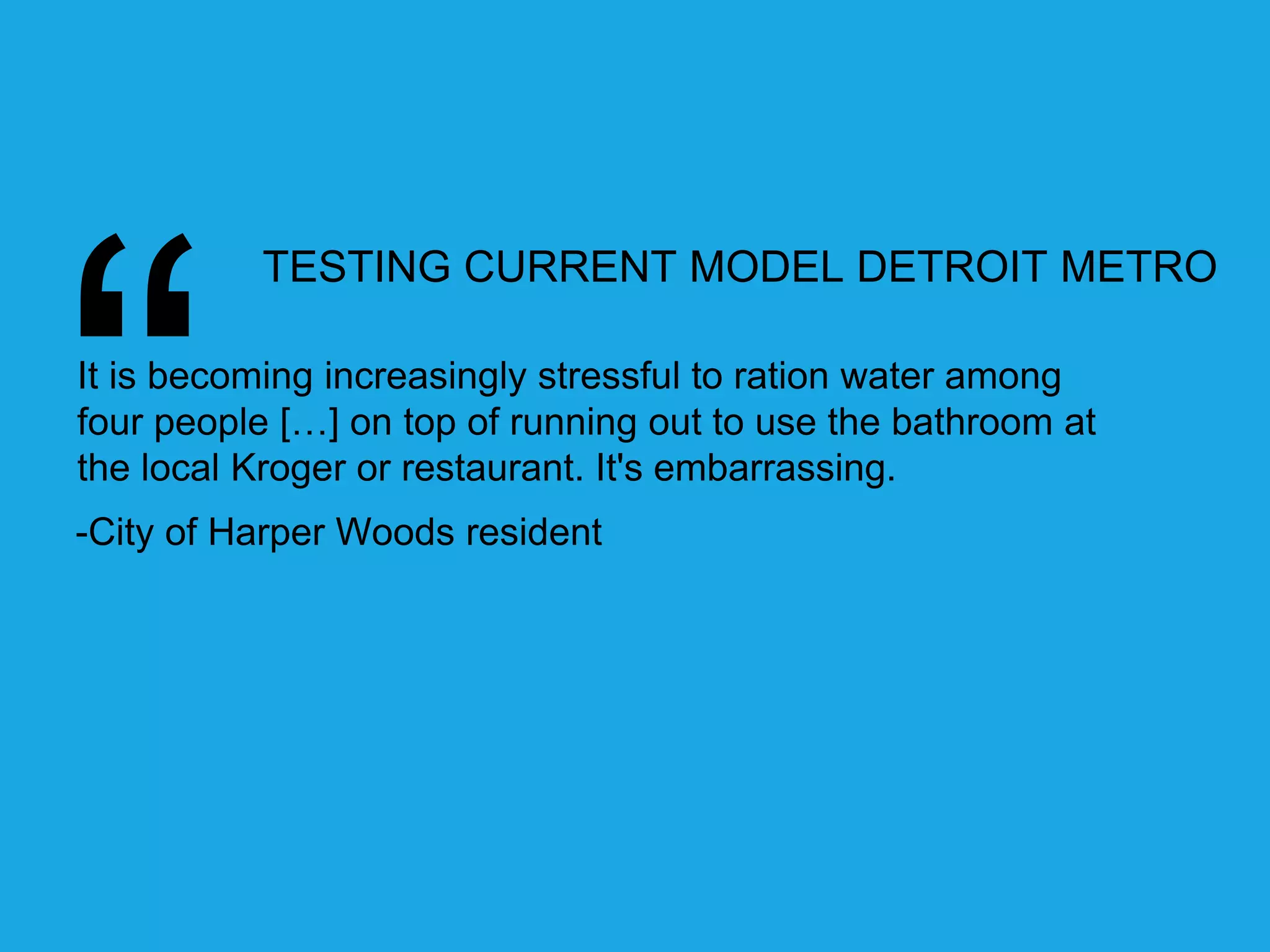 TESTING CURRENT MODEL DETROIT METRO 
It is becoming increasingly stressful to ration water among 
four people […] on top of running out to use the bathroom at 
the local Kroger or restaurant. It's embarrassing. 
-City of Harper Woods resident 
 