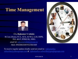 Time Management



         CA. Rajkumar S Adukia
B.Com (Hons), FCA, ACS, ACWA, LLB, DIPR,
        DLL &LP, IFRS(UK), MBA
     email id: rajkumarradukia@caaa.in
       Mob: 09820061049/9323061049

To receive regular updates kindly send test email to : rajkumarfca-
subscribe@yahoogroups.com & rajkumarfca+subscribe@googlegroups.com

                                  www.caaa.in                         1
 