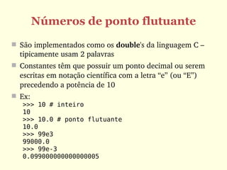 Números de ponto flutuante
 São implementados como os double's da linguagem C – 
  tipicamente usam 2 palavras
 Constantes têm que possuir um ponto decimal ou serem 
  escritas em notação científica com a letra “e” (ou “E”) 
  precedendo a potência de 10
 Ex:
   >>> 10 # inteiro
   10
   >>> 10.0 # ponto flutuante
   10.0
   >>> 99e3
   99000.0
   >>> 99e-3
   0.099000000000000005
 