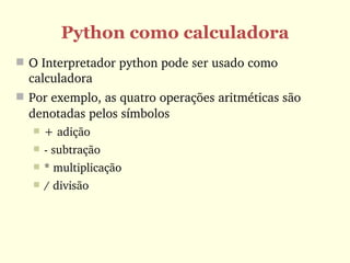 Python como calculadora
 O Interpretador python pode ser usado como 
  calculadora
 Por exemplo, as quatro operações aritméticas são 
  denotadas pelos símbolos 
      + adição
      ­ subtração 
      * multiplicação
      / divisão
 