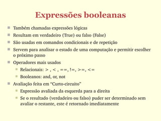 Expressões booleanas
 Também chamadas expressões lógicas
 Resultam em verdadeiro (True) ou falso (False)
 São usadas em comandos condicionais e de repetição
 Servem para analisar o estado de uma computação e permitir escolher 
  o próximo passo 
 Operadores mais usados
       Relacionais: > , < , ==, !=, >=, <=
       Booleanos: and, or, not
 Avaliação feita em “Curto­circuito”
       Expressão avaliada da esquerda para a direita
       Se o resultado (verdadeiro ou falso) puder ser determinado sem 
        avaliar o restante, este é retornado imediatamente 
 