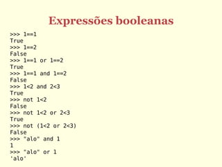 Expressões booleanas
>>> 1==1
True
>>> 1==2
False
>>> 1==1 or 1==2
True
>>> 1==1 and 1==2
False
>>> 1<2 and 2<3
True
>>> not 1<2
False
>>> not 1<2 or 2<3
True
>>> not (1<2 or 2<3)
False
>>> "alo" and 1
1
>>> "alo" or 1
'alo'
 