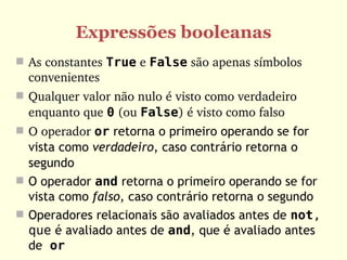 Expressões booleanas
 As constantes True e False são apenas símbolos 
  convenientes
 Qualquer valor não nulo é visto como verdadeiro 
  enquanto que 0 (ou False) é visto como falso
 O operador or retorna o primeiro operando se for
  vista como verdadeiro, caso contrário retorna o
  segundo
 O operador and retorna o primeiro operando se for
  vista como falso, caso contrário retorna o segundo
 Operadores relacionais são avaliados antes de not,
  que é avaliado antes de and, que é avaliado antes
  de or
 