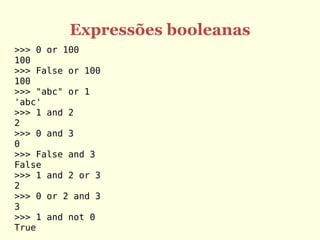 Expressões booleanas
>>> 0 or 100
100
>>> False or 100
100
>>> "abc" or 1
'abc'
>>> 1 and 2
2
>>> 0 and 3
0
>>> False and 3
False
>>> 1 and 2 or 3
2
>>> 0 or 2 and 3
3
>>> 1 and not 0
True
 