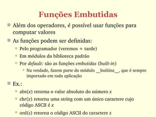 Funções Embutidas
 Além dos operadores, é possível usar funções para 
  computar valores
 As funções podem ser definidas:
      Pelo programador (veremos + tarde)
      Em módulos da biblioteca padrão
      Por default: são as funções embutidas (built­in)
           Na verdade, fazem parte do módulo __builtins__, que é sempre 
            importado em toda aplicação
 Ex.: 
      abs(x) retorna o valor absoluto do número x
      chr(x) retorna uma string com um único caractere cujo 
       código ASCII é x
      ord(s) retorna o código ASCII do caractere s 
 