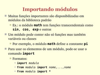 Importando módulos
 Muitas funções importantes são disponibilizadas em 
  módulos da biblioteca padrão
      Ex.: o módulo math tem funções transcendentais como 
       sin, cos, exp e outras
 Um módulo pode conter não só funções mas também 
  variáveis ou classes
      Por exemplo, o módulo math define a constante pi
 Para usar os elementos de um módulo, pode­se usar o 
  comando import
      Formatos:
           import modulo
           from modulo import nome,...,nome
           from modulo import *
 