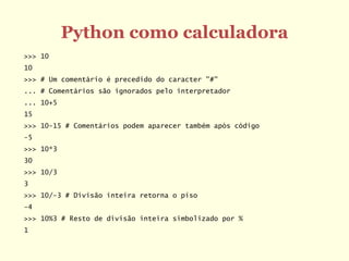 Python como calculadora
>>> 10
10
>>> # Um comentário é precedido do caracter "#"
... # Comentários são ignorados pelo interpretador
... 10+5
15
>>> 10-15 # Comentários podem aparecer também após código
-5
>>> 10*3
30
>>> 10/3
3
>>> 10/-3 # Divisão inteira retorna o piso
-4
>>> 10%3 # Resto de divisão inteira simbolizado por %
1
 