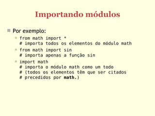 Importando módulos
 Por exemplo:
     from math import *
      # importa todos os elementos do módulo math
     from math import sin
      # importa apenas a função sin
     import math
      # importa o módulo math como um todo
      # (todos os elementos têm que ser citados
      # precedidos por math.)
 