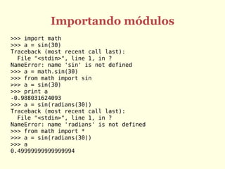 Importando módulos
>>> import math
>>> a = sin(30)
Traceback (most recent call last):
  File "<stdin>", line 1, in ?
NameError: name 'sin' is not defined
>>> a = math.sin(30)
>>> from math import sin
>>> a = sin(30)
>>> print a
-0.988031624093
>>> a = sin(radians(30))
Traceback (most recent call last):
  File "<stdin>", line 1, in ?
NameError: name 'radians' is not defined
>>> from math import *
>>> a = sin(radians(30))
>>> a
0.49999999999999994
 