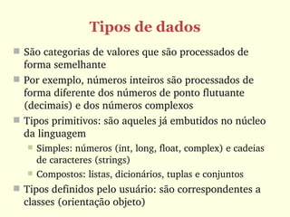 Tipos de dados
 São categorias de valores que são processados de 
  forma semelhante
 Por exemplo, números inteiros são processados de 
  forma diferente dos números de ponto flutuante 
  (decimais) e dos números complexos
 Tipos primitivos: são aqueles já embutidos no núcleo 
  da linguagem
      Simples: números (int, long, float, complex) e cadeias 
       de caracteres (strings)
      Compostos: listas, dicionários, tuplas e conjuntos
 Tipos definidos pelo usuário: são correspondentes a 
  classes (orientação objeto)
 