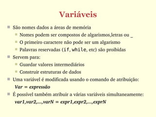 Variáveis
 São nomes dados a áreas de memória
      Nomes podem ser compostos de algarismos,letras ou _
      O primeiro caractere não pode ser um algarismo
      Palavras reservadas (if, while, etc) são proibidas
 Servem para:
      Guardar valores intermediários
      Construir estruturas de dados
 Uma variável é modificada usando o comando de atribuição:
   Var = expressão
 É possível também atribuir a várias variáveis simultaneamente:
   var1,var2,...,varN = expr1,expr2,...,exprN
 