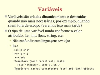 Variáveis
 Variáveis são criadas dinamicamente e destruídas 
  quando não mais necessárias, por exemplo, quando 
  saem fora de escopo (veremos isso mais tarde)
 O tipo de uma variável muda conforme o valor 
  atribuído, i.e., int, float, string, etc.
      Não confundir com linguagens sem tipo
      Ex.:
        >>> a ="1"
        >>> b = 1
        >>> a+b
        Traceback (most recent call last):
          File "<stdin>", line 1, in ?
        TypeError: cannot concatenate 'str' and 'int' objects
 