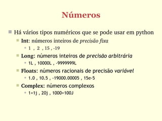Números
 Há vários tipos numéricos que se pode usar em python
      Int: números inteiros de precisão fixa 
           1  ,  2  , 15 , ­19
      Long: números inteiros de precisão arbitrária
           1L , 10000L , -9999999L
      Floats: números racionais de precisão variável
           1.0 , 10.5 , -19000.00005 , 15e-5
      Complex: números complexos
           1+1j , 20j , 1000+100J
 