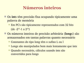 Números inteiros
 Os ints têm precisão fixa ocupando tipicamente uma 
  palavra de memória 
      Em PC's são tipicamente representados com 32 bits 
      (de ­231­1 a 232)
 Os números inteiros de precisão arbitrária (longs) são 
  armazenados em tantas palavras quanto necessário
      Constantes do tipo long têm o sufixo L ou l 
      Longs são manipulados bem mais lentamente que ints
      Quando necessário, cálculos usando ints são 
       convertidos para longs
 
