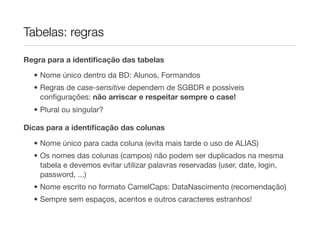 Tabelas: regras

Regra para a identiﬁcação das tabelas

  • Nome único dentro da BD: Alunos, Formandos
  • Regras de case-sensitive dependem de SGBDR e possíveis
    conﬁgurações: não arriscar e respeitar sempre o case!
  • Plural ou singular?

Dicas para a identiﬁcação das colunas

  • Nome único para cada coluna (evita mais tarde o uso de ALIAS)
  • Os nomes das colunas (campos) não podem ser duplicados na mesma
    tabela e devemos evitar utilizar palavras reservadas (user, date, login,
    password, ...)
  • Nome escrito no formato CamelCaps: DataNascimento (recomendação)
  • Sempre sem espaços, acentos e outros caracteres estranhos!
 