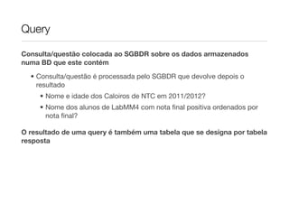 Query

Consulta/questão colocada ao SGBDR sobre os dados armazenados
numa BD que este contém
  • Consulta/questão é processada pelo SGBDR que devolve depois o
    resultado
     • Nome e idade dos Caloiros de NTC em 2011/2012?
     • Nome dos alunos de LabMM4 com nota ﬁnal positiva ordenados por
       nota ﬁnal?

O resultado de uma query é também uma tabela que se designa por tabela
resposta
 