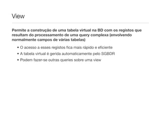 View

Permite a construção de uma tabela virtual na BD com os registos que
resultam do processamento de uma query complexa (envolvendo
normalmente campos de várias tabelas)

  • O acesso a esses registos ﬁca mais rápido e eﬁciente
  • A tabela virtual é gerida automaticamente pelo SGBDR
  • Podem fazer-se outras queries sobre uma view
 