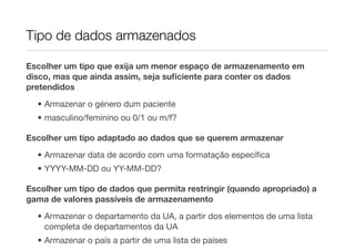 Tipo de dados armazenados

Escolher um tipo que exija um menor espaço de armazenamento em
disco, mas que ainda assim, seja suﬁciente para conter os dados
pretendidos

  • Armazenar o género dum paciente
  • masculino/feminino ou 0/1 ou m/f?

Escolher um tipo adaptado ao dados que se querem armazenar
  • Armazenar data de acordo com uma formatação especíﬁca
  • YYYY-MM-DD ou YY-MM-DD?

Escolher um tipo de dados que permita restringir (quando apropriado) a
gama de valores passíveis de armazenamento
  • Armazenar o departamento da UA, a partir dos elementos de uma lista
    completa de departamentos da UA
  • Armazenar o país a partir de uma lista de países
 