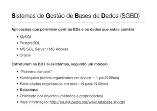 Sistemas de Gestão de Bases de Dados (SGBD)

Aplicações que permitem gerir as BDs e os dados que estas contêm

  • MySQL
  • PostgreSQL
  • MS SQL Server / MS Access
  • Oracle

Estruturam as BDs aí existentes, segundo um modelo
  • “Ficheiros simples”
  • Hierárquico (dados organizados em árvore – 1 pai/N ﬁlhos)
  • Rede (dados organizados em rede – N pais/ N ﬁlhos)
  • Relacional
  • Orientado por objectos (métodos e propriedades)
  • mais informação: http://en.wikipedia.org/wiki/Database_model
 