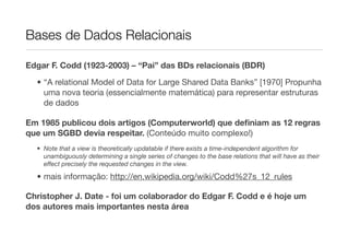Bases de Dados Relacionais

Edgar F. Codd (1923-2003) – “Pai” das BDs relacionais (BDR)

  • “A relational Model of Data for Large Shared Data Banks” [1970] Propunha
    uma nova teoria (essencialmente matemática) para representar estruturas
    de dados

Em 1985 publicou dois artigos (Computerworld) que deﬁniam as 12 regras
que um SGBD devia respeitar. (Conteúdo muito complexo!)
  • Note that a view is theoretically updatable if there exists a time-independent algorithm for
    unambiguously determining a single series of changes to the base relations that will have as their
    effect precisely the requested changes in the view.

  • mais informação: http://en.wikipedia.org/wiki/Codd%27s_12_rules

Christopher J. Date - foi um colaborador do Edgar F. Codd e é hoje um
dos autores mais importantes nesta área
 