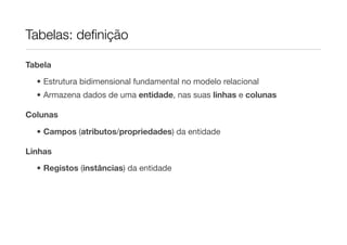 Tabelas: deﬁnição

Tabela

  • Estrutura bidimensional fundamental no modelo relacional
  • Armazena dados de uma entidade, nas suas linhas e colunas

Colunas

  • Campos (atributos/propriedades) da entidade

Linhas

  • Registos (instâncias) da entidade
 