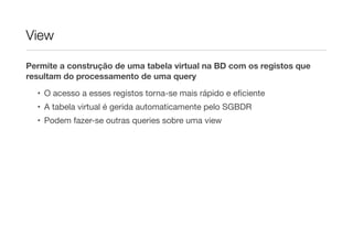 View

Permite a construção de uma tabela virtual na BD com os registos que
resultam do processamento de uma query
  • O acesso a esses registos torna-se mais rápido e eﬁciente
  • A tabela virtual é gerida automaticamente pelo SGBDR
  • Podem fazer-se outras queries sobre uma view
 