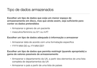 Tipo de dados armazenados

Escolher um tipo de dados que exija um menor espaço de
armazenamento em disco, mas que ainda assim, seja suﬁciente para
conter os dados pretendidos

  • Armazenar o género de um paciente
  • masculino/feminino ou 0/1 ou m/f?

Escolher um tipo de dados adequado à informação a armazenar
  • Armazenar data de acordo com uma formatação especíﬁca
  • YYYY-MM-DD ou YY-MM-DD?

Escolher um tipo de dados que permita restringir (quando apropriado) a
gama de valores passíveis de armazenamento
  • Armazenar o departamento da UA, a partir dos elementos de uma lista
    completa de departamentos da UA
  • Armazenar o país a partir de uma lista de países
 