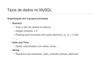 Tipos de dados no MySQL

Organização em 3 grupos principais

  • Numeric
     • Todo o tipo de valores numéricos
     • Integer (inteiros) -> 2
     • Floating point (números com parte decimal [, ou .]) -> 2.345
     • ...
  • Date and Time
     • Dados relacionados com datas, horas, …
  • String
     • Sequência de caracteres, texto, símbolos (frases, palavras)
 