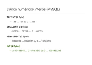 Dados numéricos inteiros (MySQL)

TINYINT (1 Byte)

  • -128 … 127 ou 0 … 255

SMALLINT (2 Bytes)

  • -32768 … 32767 ou 0 … 65535

MEDIUMINT (3 Bytes)

  • -8388608 … 8388607 ou 0 … 16777215

INT (4 Bytes)

  • -2147483648 … 2147483647 ou 0 … 4294967295
 