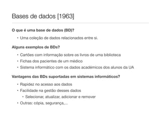 Bases de dados [1963]

O que é uma base de dados (BD)?

  • Uma coleção de dados relacionados entre si.

Alguns exemplos de BDs?

  • Cartões com informação sobre os livros de uma biblioteca
  • Fichas dos pacientes de um médico
  • Sistema informático com os dados académicos dos alunos da UA

Vantagens das BDs suportadas em sistemas informáticos?
  • Rapidez no acesso aos dados
  • Facilidade na gestão desses dados
     • Selecionar, atualizar, adicionar e remover
  • Outras: cópia, segurança,...
 