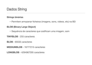 Dados String

Strings binárias

  • Permitem armazenar ﬁcheiros (imagens, sons, vídeos, etc) na BD

BLOB (Binary Large Object)

  • Sequência de caracteres que codiﬁcam uma imagem, som

TINYBLOB - 255 caracteres

BLOB - 65535 caracteres

MEDIUMBLOB - 16777215 caracteres

LONGBLOB - 4294967295 caracteres
 