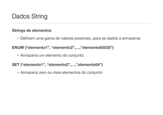 Dados String

Strings de elementos

  • Deﬁnem uma gama de valores possíveis, para os dados a armazenar

ENUM (“elemento1”, “elemento2”,…,”elemento65535”)

  • Armazena um elemento do conjunto

SET (“elemento1”, “elemento2”,…,”elemento64”)

  • Armazena zero ou mais elementos do conjunto
 