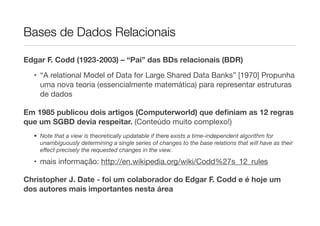 Bases de Dados Relacionais

Edgar F. Codd (1923-2003) – “Pai” das BDs relacionais (BDR)

  • “A relational Model of Data for Large Shared Data Banks” [1970] Propunha
    uma nova teoria (essencialmente matemática) para representar estruturas
    de dados

Em 1985 publicou dois artigos (Computerworld) que deﬁniam as 12 regras
que um SGBD devia respeitar. (Conteúdo muito complexo!)
  • Note that a view is theoretically updatable if there exists a time-independent algorithm for
    unambiguously determining a single series of changes to the base relations that will have as their
    eﬀect precisely the requested changes in the view.

  • mais informação: http://en.wikipedia.org/wiki/Codd%27s_12_rules

Christopher J. Date - foi um colaborador do Edgar F. Codd e é hoje um
dos autores mais importantes nesta área
 