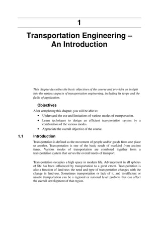 1
Transportation Engineering –
An Introduction
This chapter describes the basic objectives of the course and provides an insight
into the various aspects of transportation engineering, including its scope and the
fields of application.
Objectives
After completing this chapter, you will be able to:
• Understand the use and limitations of various modes of transportation.
• Learn techniques to design an efficient transportation system by a
combination of the various modes.
• Appreciate the overall objective of the course.
1.1 Introduction
Transportation is defined as the movement of people and/or goods from one place
to another. Transportation is one of the basic needs of mankind from ancient
times. Various modes of transportation are combined together form a
transportation system that serves the overall needs of transport.
Transportation occupies a high space in modern life. Advancement in all spheres
of life has been influenced by transportation to a great extent. Transportation is
also a function of land-use; the need and type of transportation changes with the
change in land-use. Sometimes transportation or lack of it, and insufficient or
unsafe transportation can be a regional or national level problem that can affect
the overall development of that region.
 