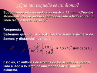 ¿Qué tan pequeño es un átomo? Supongamos una moneda con un    = 19 mm. ¿Cuántos átomos de  Cu se podrían acomodar lado a lado sobre un linea recta a través de su   ?. Respuesta Sabemos que:   Cu  = 2.6 Å  (relación entre número de átomos y distancia), así que: Esto es, 73 millones de átomos de Cu se pueden colocar lado a lado a lo largo de una moneda de 19 mm de diámetro.   