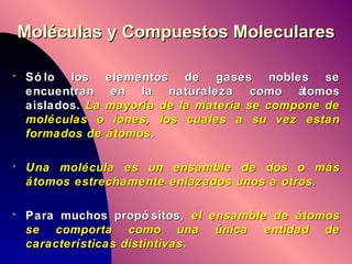 Moléculas y Compuestos Moleculares Sólo los elementos de gases nobles se encuentran en la naturaleza como átomos aislados.  La mayoría de la materia se compone de moléculas o iones, los cuales a su vez estan formados de átomos . Una molécula es un ensamble de dos o más átomos estrechamente enlazados unos a otros . Para muchos propósitos,  el ensamble de átomos se comporta como una única entidad de características distintivas . 