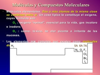 Moléculas y Compuestos Moleculares Moléculas elementales.  Dos o más átomos de la misma clase se combinan entre sí .  Un caso típico lo constituye el oxígeno, cuyas fórmulas son:  O 2  : oxígeno “normal”, esencial para la vida, gas incoloro e inodoro; O 3  : ozono, tóxico, de olor picante e irritante de las mucosas. Los elementos más comunes que existen como  moléculas diatómicas  son:   H 2 N 2   O 2  F 2 Cl 2 Br 2 I 2 5A  6A 7A 