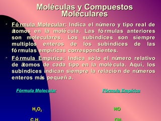Moléculas y Compuestos Moleculares Fórmula Molecular : Indica el número y tipo real de átomos en la molécula. Las fórmulas anteriores son moleculares. Los subíndices son siempre multiplos enteros de los subíndices de las fórmulas empíricas correspondientes.  Fórmula Empírica : Indica sólo el número relativo de átomos de cada tipo en la molécula. Aquí, los subíndices indican siempre la relación de números enteros más pequeña.   Fórmula Molecular Fórmula Empírica   H 2 O 2   HO   C 2 H 4   CH 2 