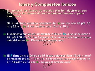 Iones y Compuestos Iónicos En general, los átomos de metales pierden electrones con facilidad y los átomos de los no metales tienden a ganar electrones. Dé el símbolo químico completo de:  a)  un ion con 26 p  , 30 n   y 24 e  – ;  b)  el ion fósforo con 16 n   y 18 e  – . a)   El elemento con 26 p   (nº atómico = 26) es:  Fe , cuyo nº de masa = 26  p   + 30 n   = 56. Hay 2 cargas (+) en exceso, por tanto, la carga neta del ion es  2+  . El símbolo completo será: b)   El  P  tiene un nº atómico de 15, luego entonces tiene 15 p  , y un nº de masa de (15 p   + 16 n  ) 31. Tiene además una carga neta de 18  e   –  - 15 p   = 3  e   – ,o sea  3-  , así que el símbolo será:  