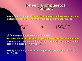 Iones y Compuestos Iónicos Iones Poliatómicos.-  Consisten de átomos unidos como en una molécu-la, pero con una carga neta positiva o negativa , p. ej.: ¿Cómo se predicen las cargas iónicas? Se parte de la idea de que la ganancia o pérdida de electrones conduce a un átomo a adquirir una configuración de gas noble , como en el caso del Na y del Cl. Prediga las cargas esperadas para los iones más estables de O y Ba. 