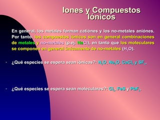 Iones y Compuestos Iónicos En general, los metales forman catiónes y los no-metales aniónes. Por tanto,  los compuestos iónicos son en general combinaciones de  metales  y  no-metales  (p.ej.  Na Cl ), en tanto que  los moleculares se componen en general únicamente de no-metales  ( H 2 O ). ¿Qué especies se espera sean iónicas?:  N 2 O ,  Na 2 O ,  CaCl 2  y SF 4 . ¿Qué especies se espera sean moleculares?:  Cl 2 ,  FeS  y  PbF 2 . 