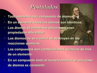 Postulados: Todo elemento está compuesto de átomos; En un elemento todos los átomos son idénticos; Los átomos de elementos diferentes tienen propiedades diferentes;  Los átomos no se crean ni se destruyen en las reacciones químicas; Los compuestos son combinaciones químicas de más de un elemento; En un compuesto dado el número relativo de una clase de átomos es constante.   