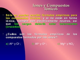 Iones y Compuestos Iónicos Sólo se pueden escribir fórmulas empíricas para los compuestos iónicos,  y si no están en forma iónica, siempre son eléctricamente neutros, así que  las cargas deberán estar balanceadas (cruzadas) . ¿Cuáles son las fórmulas empíricas de los compuestos formados por los iones?:   a)  Al 3+  y Cl -   ;    b)  Al 3+  y O 2-  ;   c)  Mg 2+  y NO 3 - 