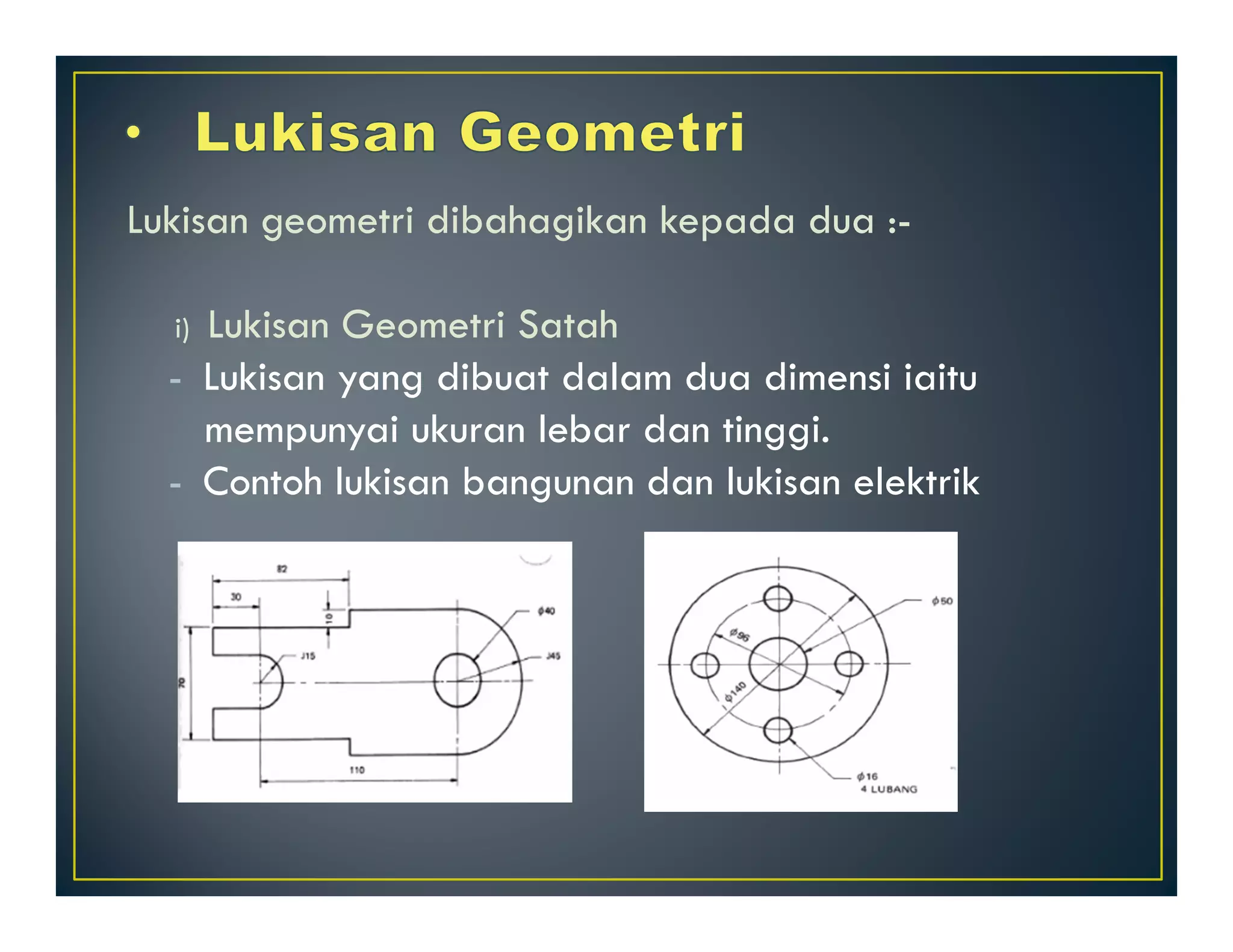 Lukisan geometri dibahagikan kepada dua :- 
i) Lukisan Geometri Satah 
- Lukisan yang dibuat dalam dua dimensi iaitu 
mempunyai ukuran lebar dan tinggi. 
- Contoh lukisan bangunan dan lukisan elektrik 
 