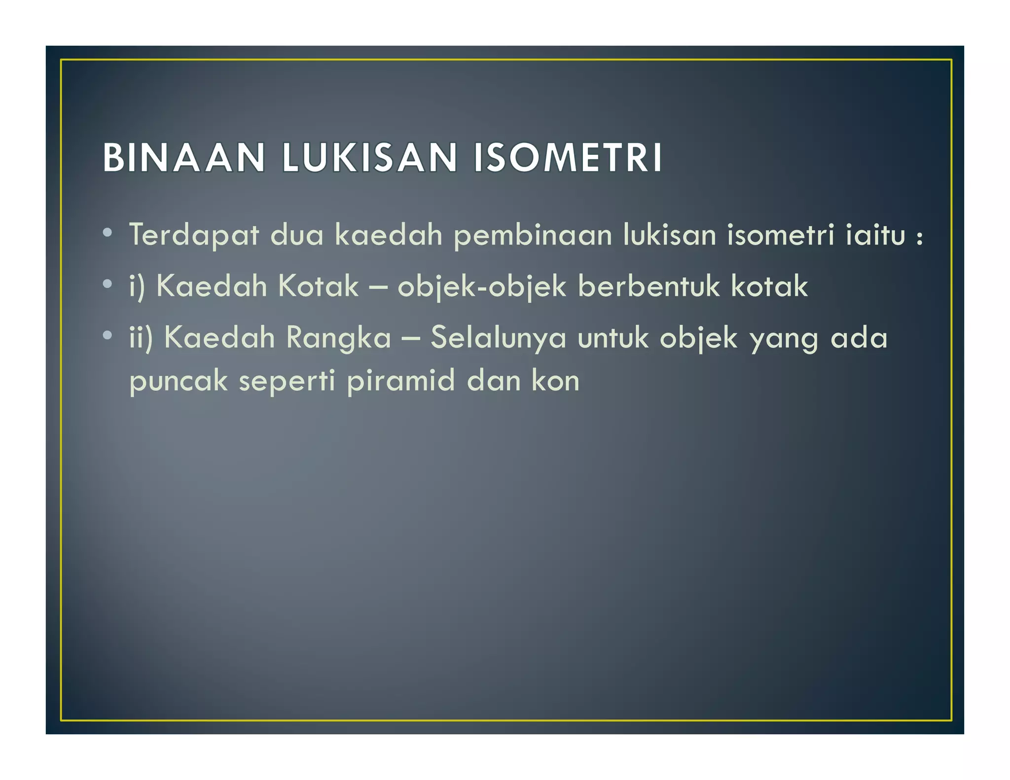 • Terdapat dua kaedah pembinaan lukisan isometri iaitu : 
• i) Kaedah Kotak – objek-objek berbentuk kotak 
• ii) Kaedah Rangka – Selalunya untuk objek yang ada 
puncak seperti piramid dan kon 
 