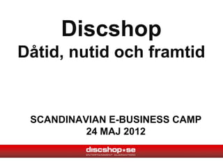Discshop
Dåtid, nutid och framtid


 SCANDINAVIAN E-BUSINESS CAMP
          24 MAJ 2012
 